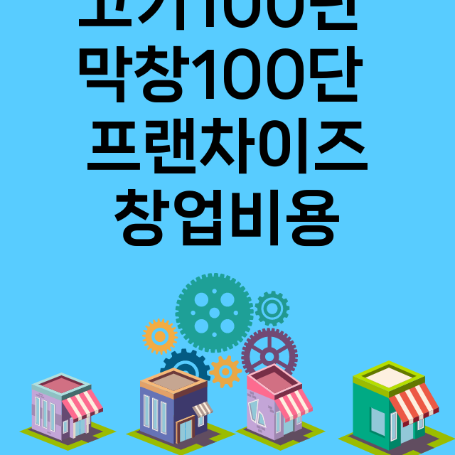 고기100단 막창100단_창업비용_평균매출_가맹비_보증금_점포수