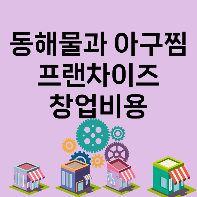 동해물과 아구찜_창업비용_평균매출_가맹비_보증금_점포수