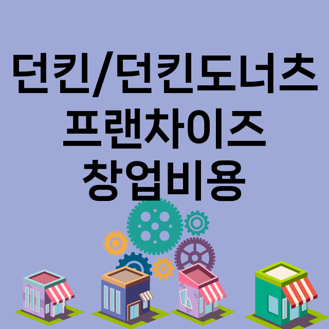 던킨/던킨도너츠_창업비용_평균매출_가맹비_보증금_점포수