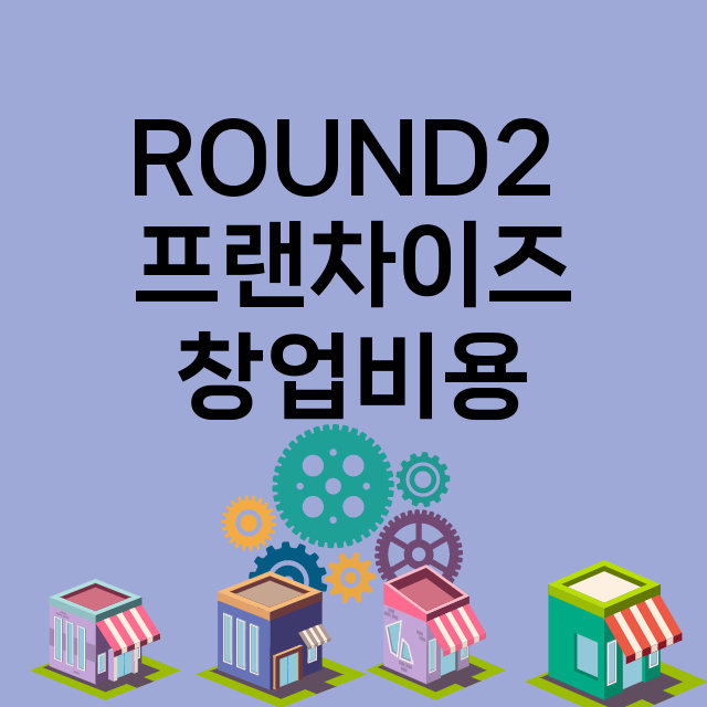 ROUND2 _창업비용_평균매출_가맹비_보증금_점포수