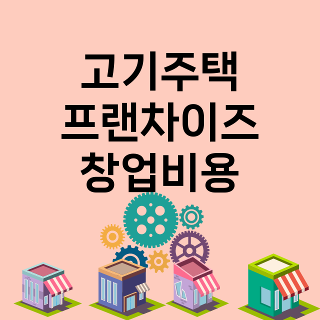 고기주택_창업비용_평균매출_가맹비_보증금_점포수