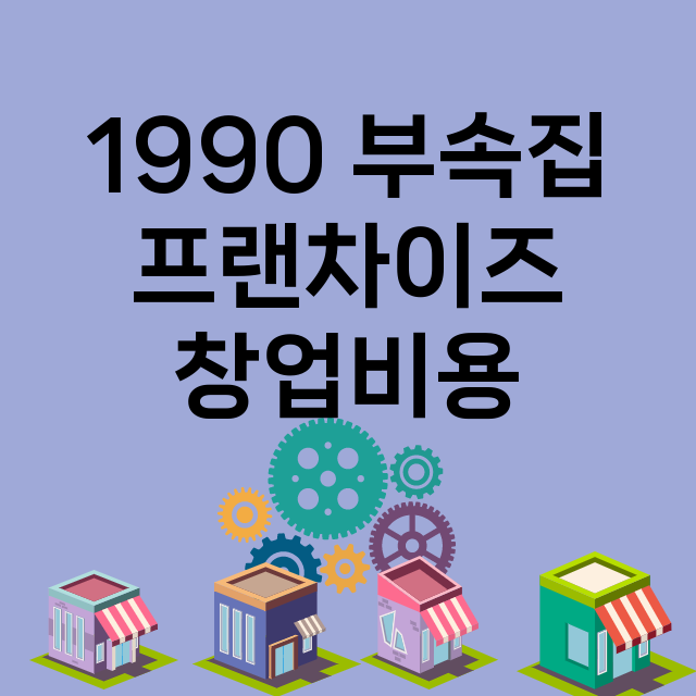 1990 부속집_창업비용_평균매출_가맹비_보증금_점포수