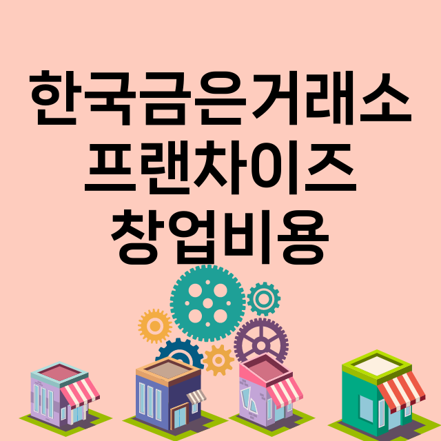 한국금은거래소_창업비용_평균매출_가맹비_보증금_점포수