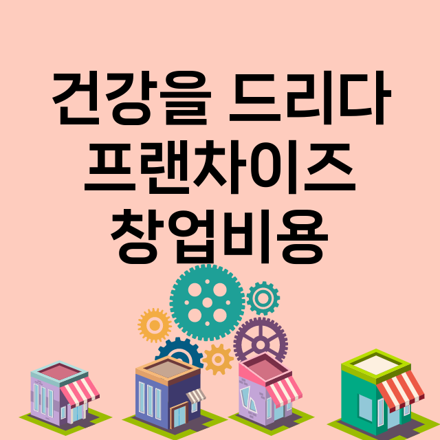 건강을 드리다_창업비용_평균매출_가맹비_보증금_점포수