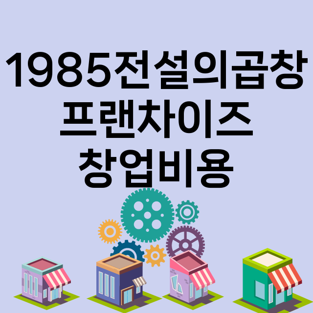 1985전설의곱창_창업비용_평균매출_가맹비_보증금_점포수