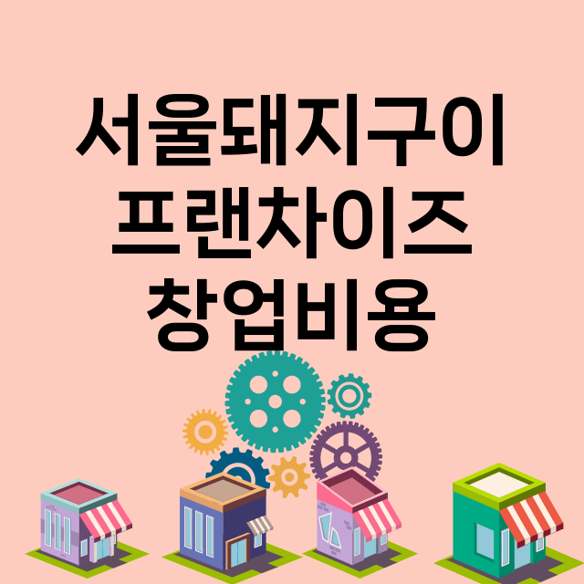 서울돼지구이_창업비용_평균매출_가맹비_보증금_점포수