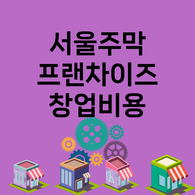 서울주막_창업비용_평균매출_가맹비_보증금_점포수
